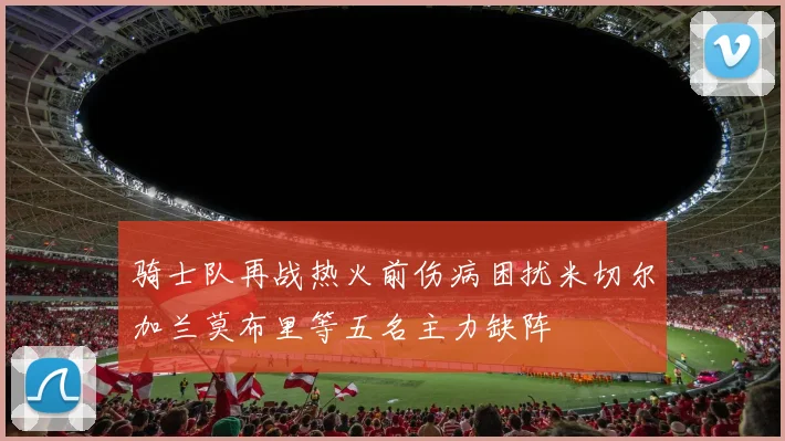 骑士队再战热火前伤病困扰米切尔加兰莫布里等五名主力缺阵