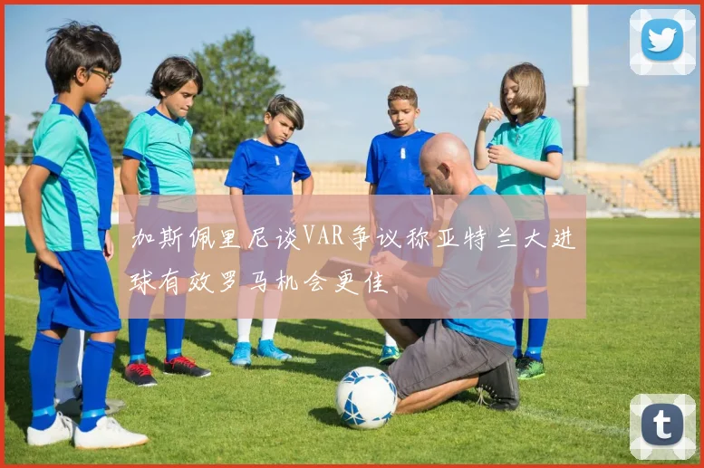 加斯佩里尼谈VAR争议称亚特兰大进球有效罗马机会更佳