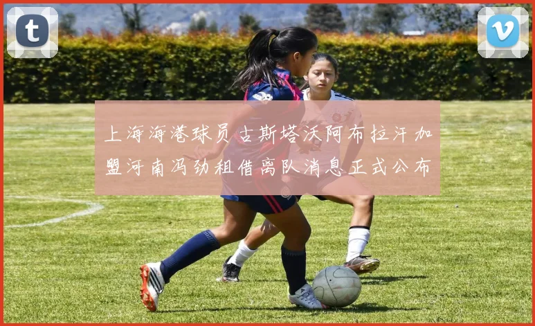 上海海港球员古斯塔沃阿布拉汗加盟河南冯劲租借离队消息正式公布