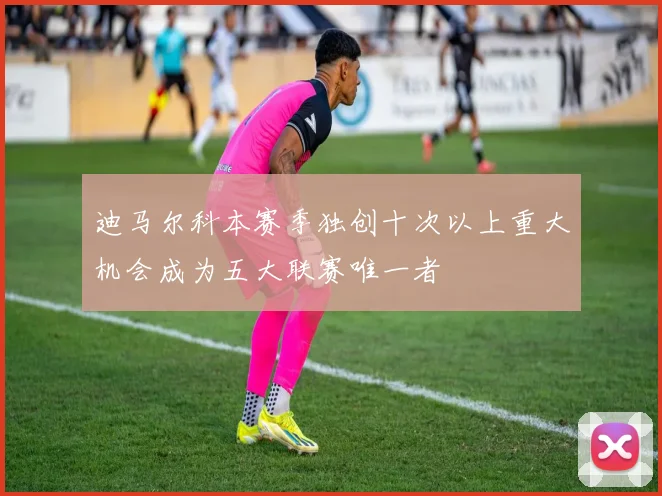 迪马尔科本赛季独创十次以上重大机会成为五大联赛唯一者