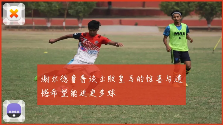 谢尔德鲁普谈击败皇马的惊喜与遗憾希望能进更多球