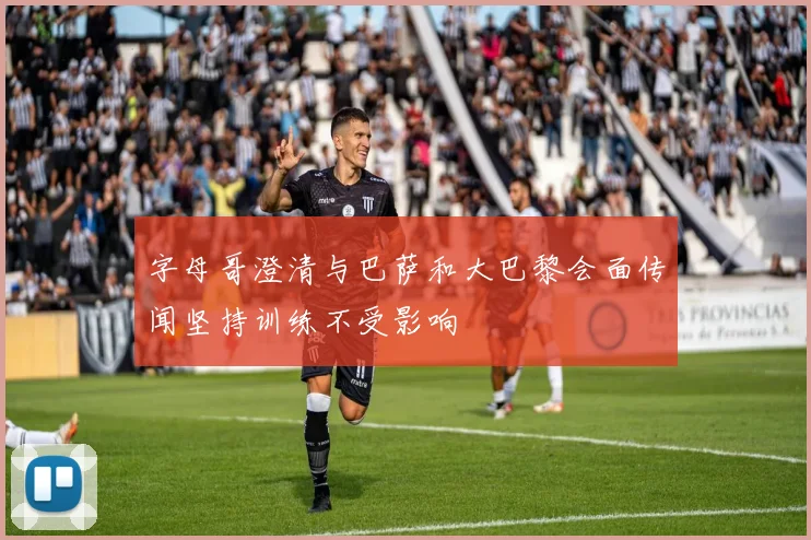字母哥澄清与巴萨和大巴黎会面传闻坚持训练不受影响