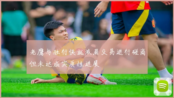 老鹰与独行侠就浓眉交易进行磋商但未达成实质性进展