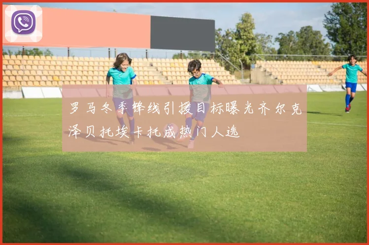 罗马冬季锋线引援目标曝光齐尔克泽贝托埃卡托成热门人选