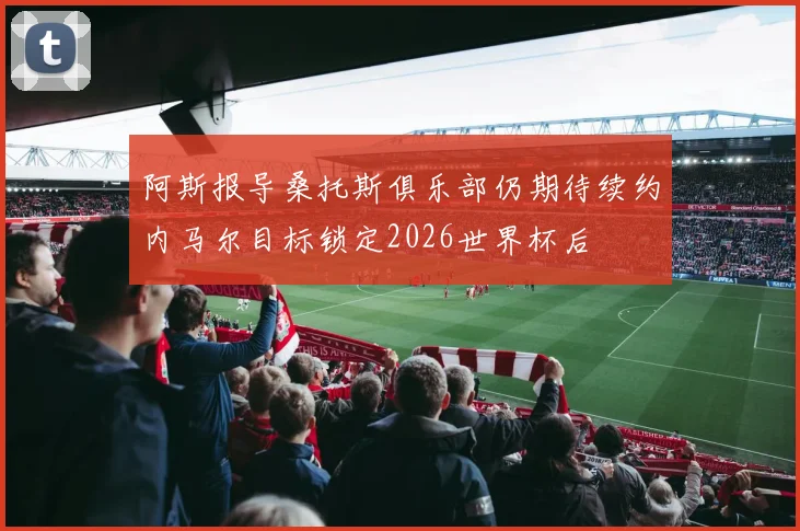阿斯报导桑托斯俱乐部仍期待续约内马尔目标锁定2026世界杯后