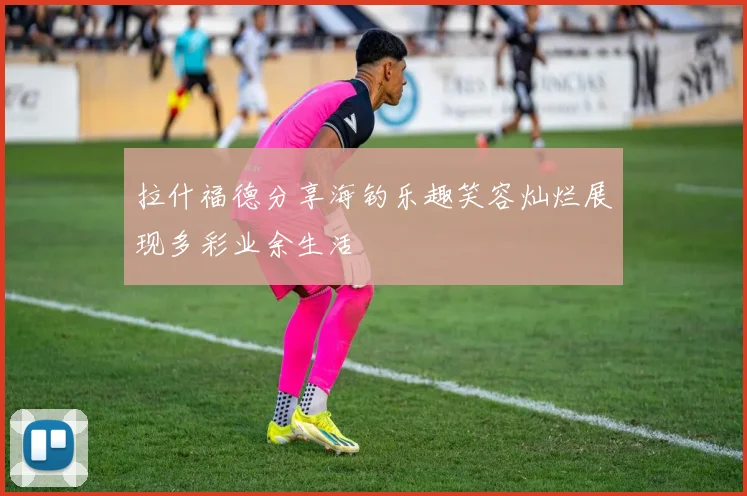 拉什福德分享海钓乐趣笑容灿烂展现多彩业余生活
