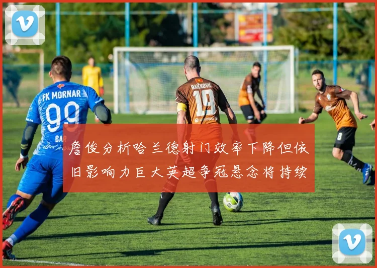 詹俊分析哈兰德射门效率下降但依旧影响力巨大英超争冠悬念将持续至五月